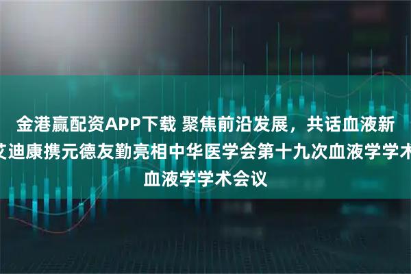 金港赢配资APP下载 聚焦前沿发展，共话血液新章 | 艾迪康携元德友勤亮相中华医学会第十九次血液学学术会议