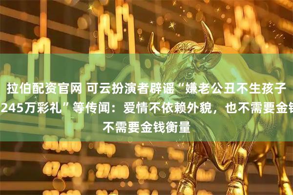 拉伯配资官网 可云扮演者辟谣“嫌老公丑不生孩子”“要245万彩礼”等传闻：爱情不依赖外貌，也不需要金钱衡量