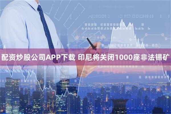 配资炒股公司APP下载 印尼将关闭1000座非法锡矿