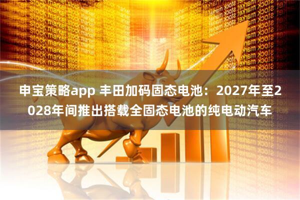 申宝策略app 丰田加码固态电池:2027年至2028年间推出搭载全固态电池的纯电动汽车