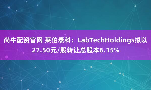尚牛配资官网 莱伯泰科：LabTechHoldings拟以27.50元/股转让总股本6.15%