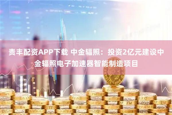 责丰配资APP下载 中金辐照：投资2亿元建设中金辐照电子加速器智能制造项目