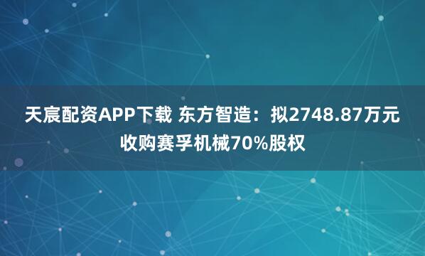 天宸配资APP下载 东方智造：拟2748.87万元收购赛孚机械70%股权