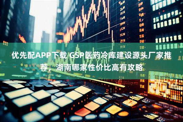 优先配APP下载 GSP医药冷库建设源头厂家推荐，湖南哪家性价比高有攻略