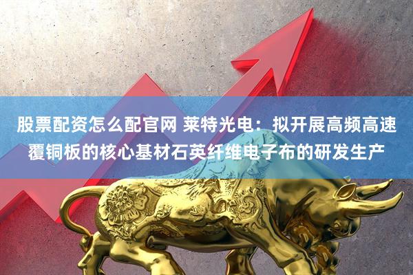 股票配资怎么配官网 莱特光电：拟开展高频高速覆铜板的核心基材石英纤维电子布的研发生产