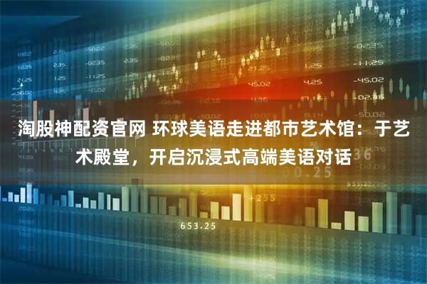 淘股神配资官网 环球美语走进都市艺术馆：于艺术殿堂，开启沉浸式高端美语对话