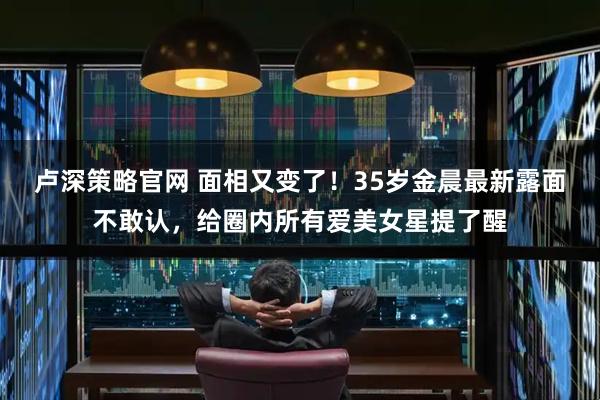 卢深策略官网 面相又变了！35岁金晨最新露面不敢认，给圈内所有爱美女星提了醒