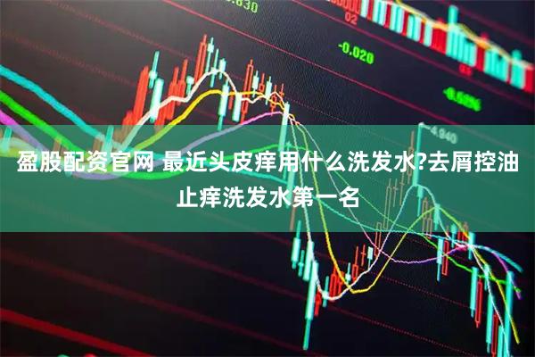 盈股配资官网 最近头皮痒用什么洗发水?去屑控油止痒洗发水第一名