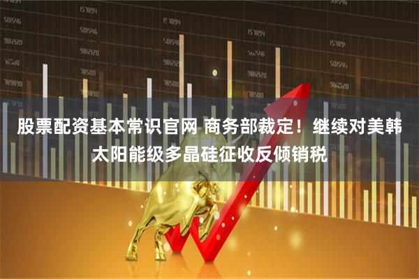 股票配资基本常识官网 商务部裁定！继续对美韩太阳能级多晶硅征收反倾销税