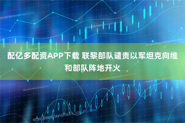 配亿多配资APP下载 联黎部队谴责以军坦克向维和部队阵地开火