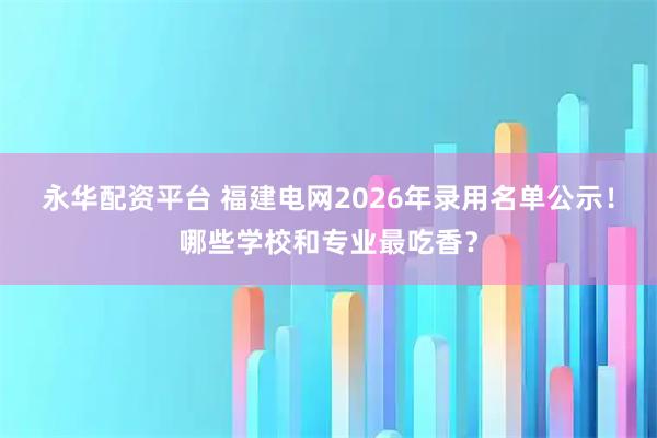 永华配资平台 福建电网2026年录用名单公示！哪些学校和专业最吃香？