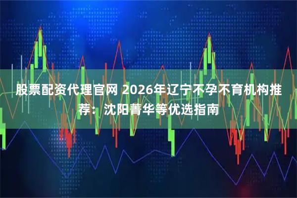 股票配资代理官网 2026年辽宁不孕不育机构推荐：沈阳菁华等优选指南