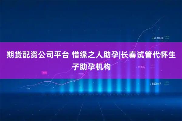 期货配资公司平台 惜缘之人助孕|长春试管代怀生子助孕机构