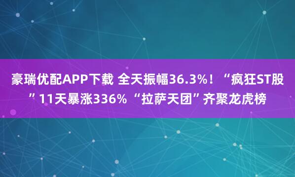 豪瑞优配APP下载 全天振幅36.3%！“疯狂ST股”11天暴涨336% “拉萨天团”齐聚龙虎榜