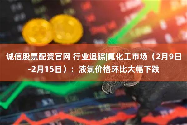 诚信股票配资官网 行业追踪|氟化工市场（2月9日-2月15日）：液氯价格环比大幅下跌