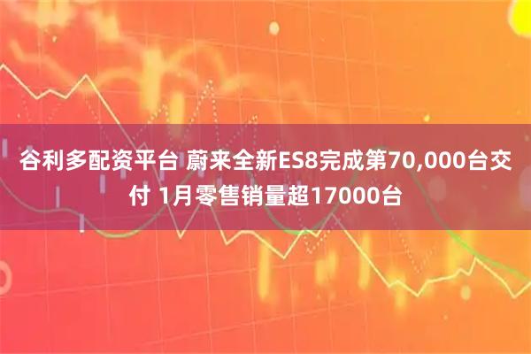 谷利多配资平台 蔚来全新ES8完成第70,000台交付 1月零售销量超17000台