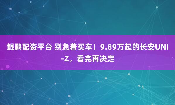 鲲鹏配资平台 别急着买车！9.89万起的长安UNI-Z，看完再决定
