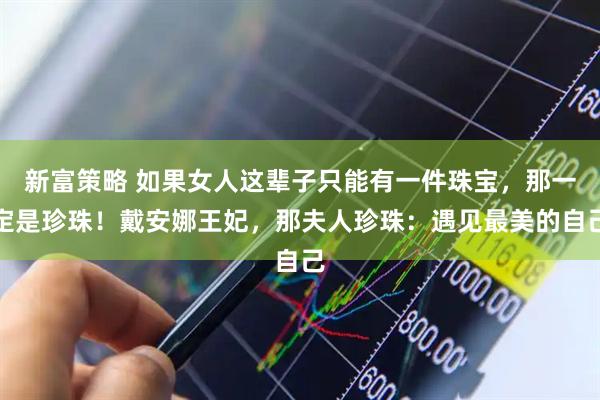 新富策略 如果女人这辈子只能有一件珠宝，那一定是珍珠！戴安娜王妃，那夫人珍珠：遇见最美的自己