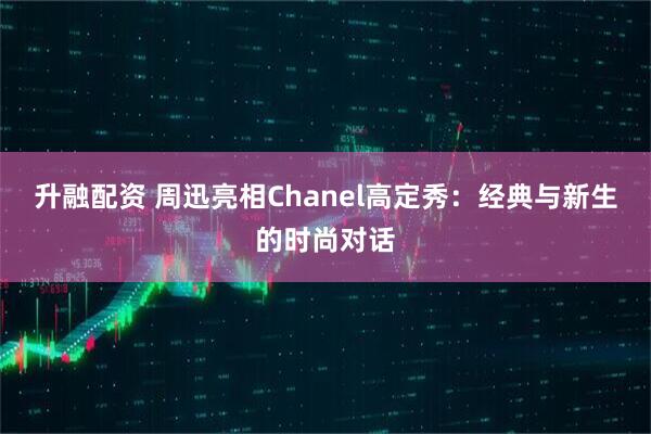 升融配资 周迅亮相Chanel高定秀：经典与新生的时尚对话