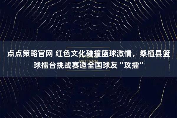 点点策略官网 红色文化碰撞篮球激情，桑植县篮球擂台挑战赛邀全国球友“攻擂”