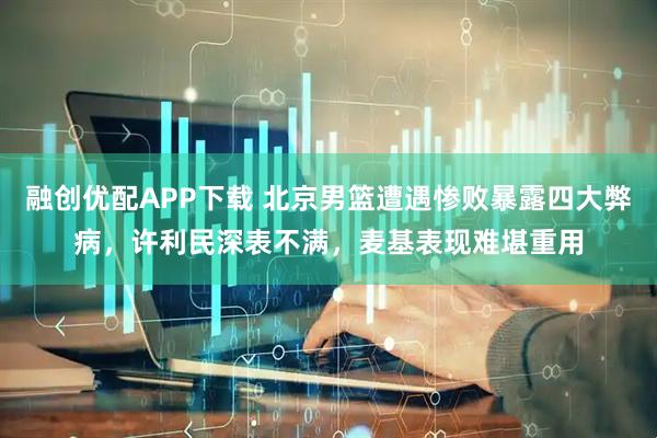 融创优配APP下载 北京男篮遭遇惨败暴露四大弊病，许利民深表不满，麦基表现难堪重用