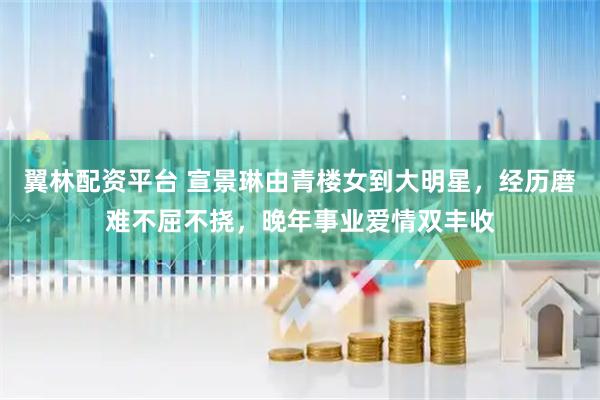 翼林配资平台 宣景琳由青楼女到大明星，经历磨难不屈不挠，晚年事业爱情双丰收