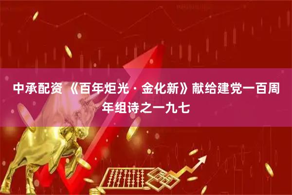 中承配资 《百年炬光 · 金化新》献给建党一百周年组诗之一九七