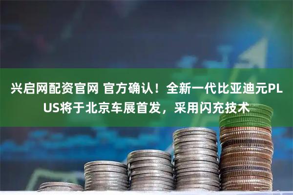 兴启网配资官网 官方确认！全新一代比亚迪元PLUS将于北京车展首发，采用闪充技术