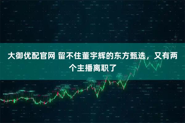 大御优配官网 留不住董宇辉的东方甄选，又有两个主播离职了