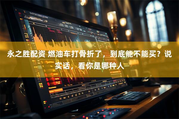 永之胜配资 燃油车打骨折了，到底能不能买？说实话，看你是哪种人