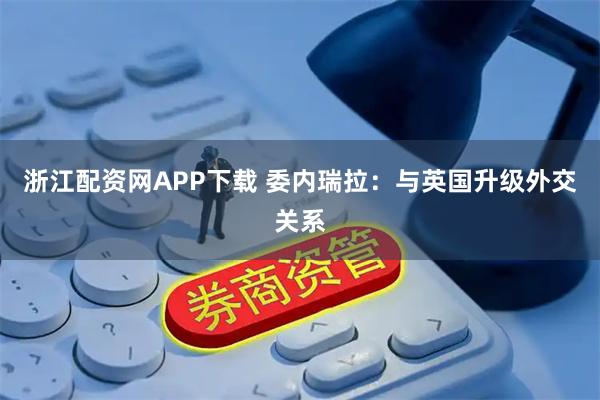浙江配资网APP下载 委内瑞拉：与英国升级外交关系